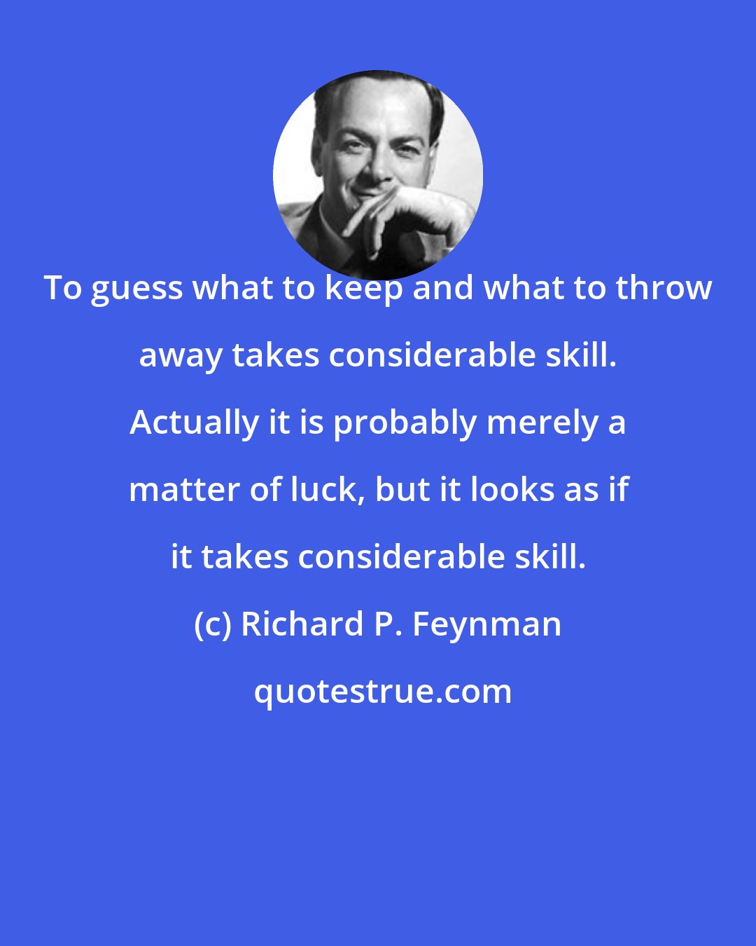 Richard P. Feynman: To guess what to keep and what to throw away takes considerable skill. Actually it is probably merely a matter of luck, but it looks as if it takes considerable skill.