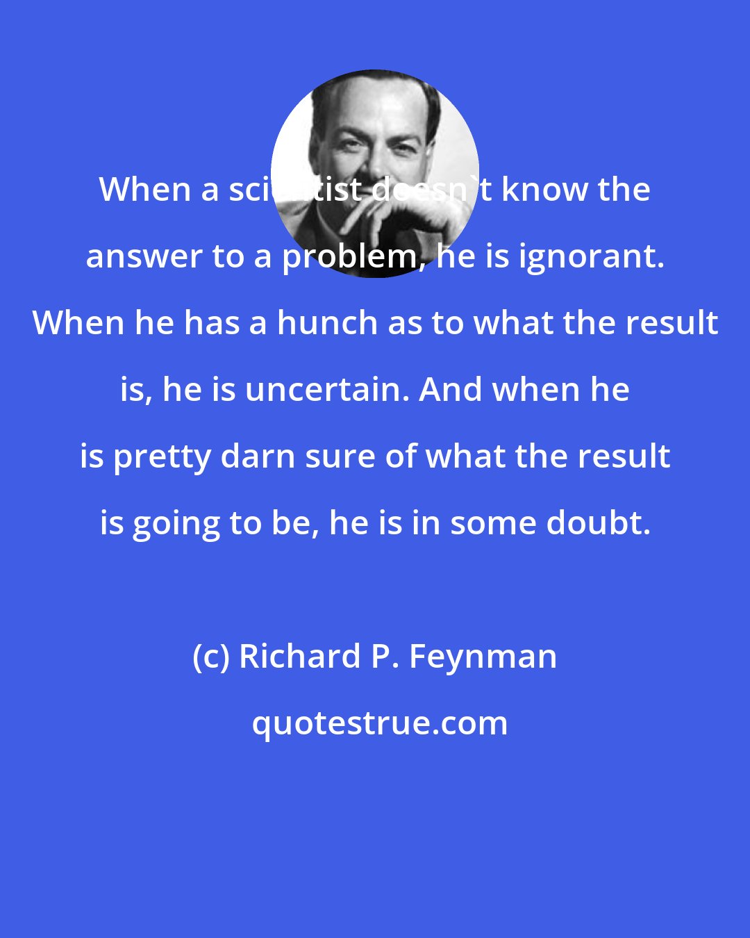 Richard P. Feynman: When a scientist doesn't know the answer to a problem, he is ignorant. When he has a hunch as to what the result is, he is uncertain. And when he is pretty darn sure of what the result is going to be, he is in some doubt.