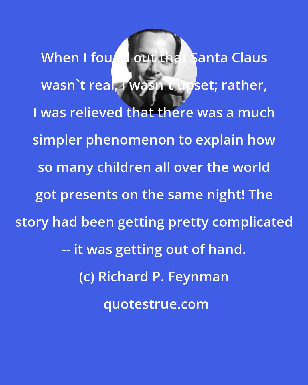 Richard P. Feynman: When I found out that Santa Claus wasn't real, I wasn't upset; rather, I was relieved that there was a much simpler phenomenon to explain how so many children all over the world got presents on the same night! The story had been getting pretty complicated -- it was getting out of hand.