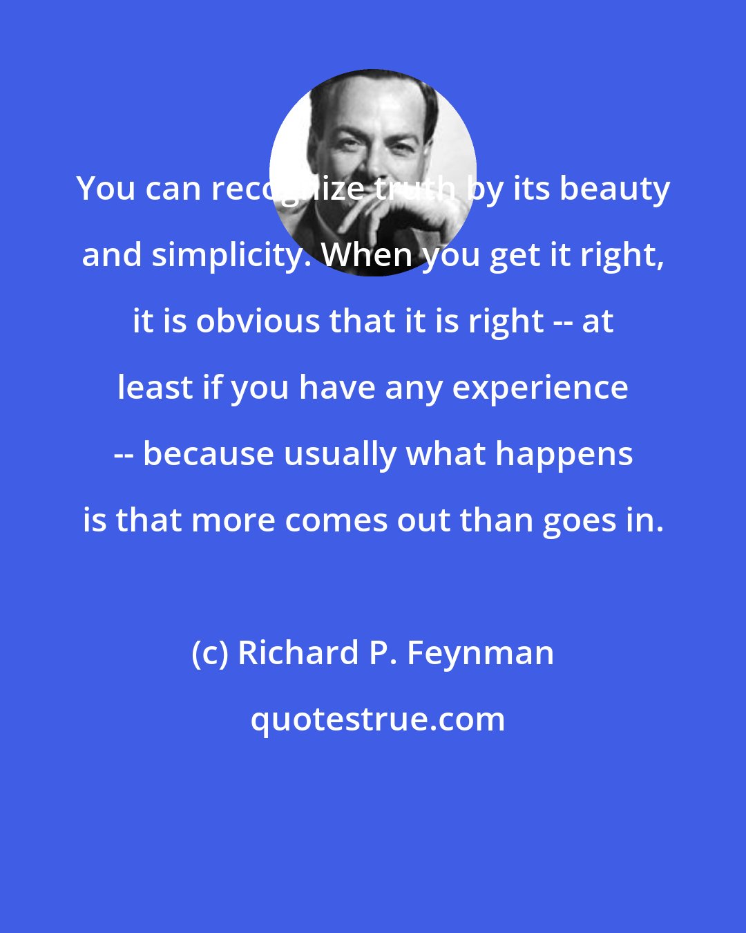 Richard P. Feynman: You can recognize truth by its beauty and simplicity. When you get it right, it is obvious that it is right -- at least if you have any experience -- because usually what happens is that more comes out than goes in.