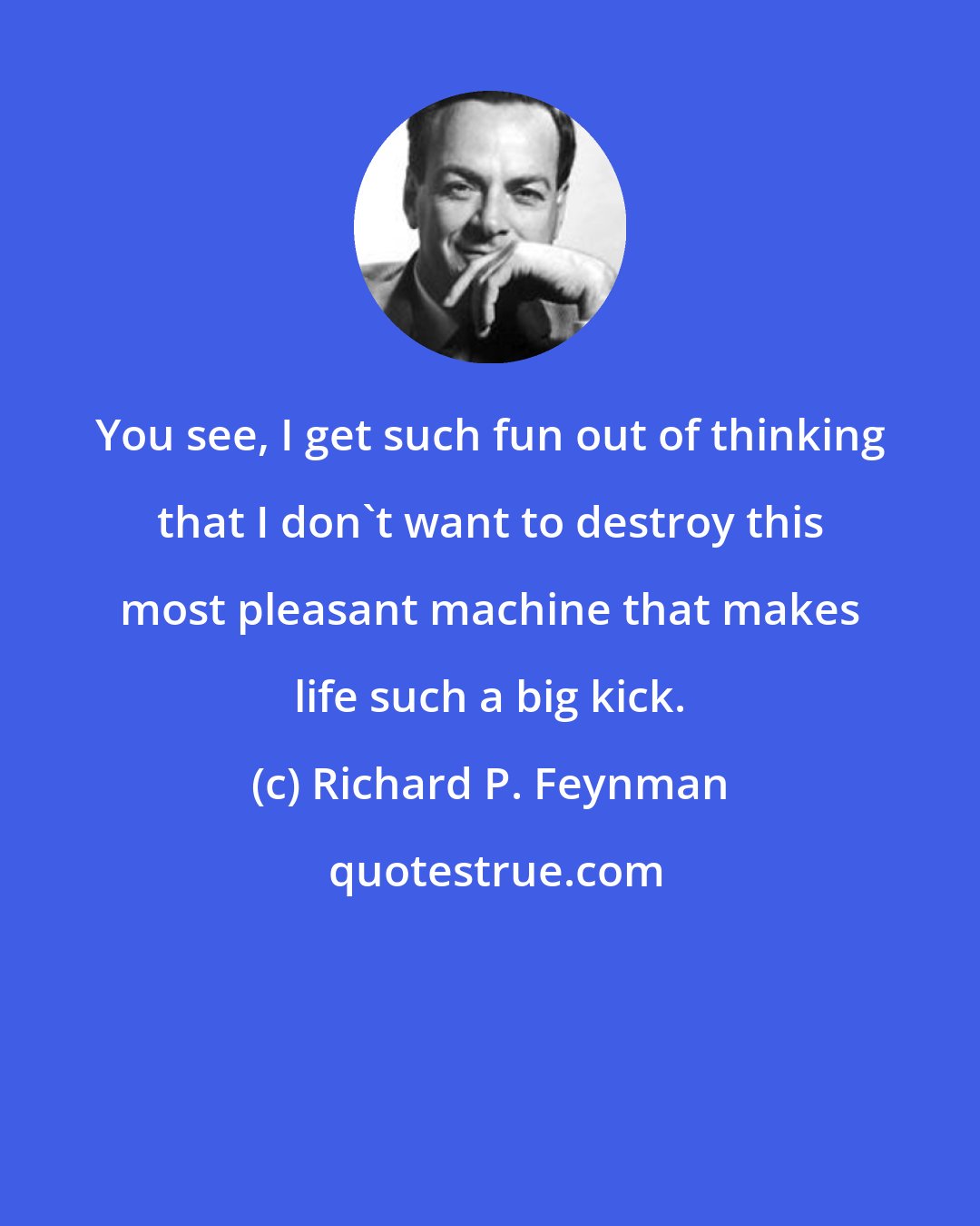 Richard P. Feynman: You see, I get such fun out of thinking that I don't want to destroy this most pleasant machine that makes life such a big kick.