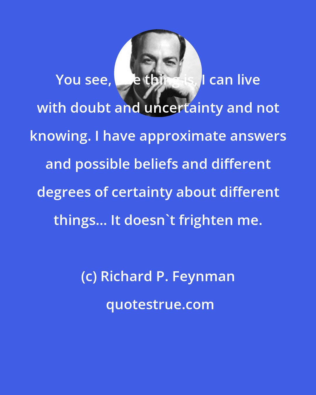 Richard P. Feynman: You see, one thing is, I can live with doubt and uncertainty and not knowing. I have approximate answers and possible beliefs and different degrees of certainty about different things... It doesn't frighten me.