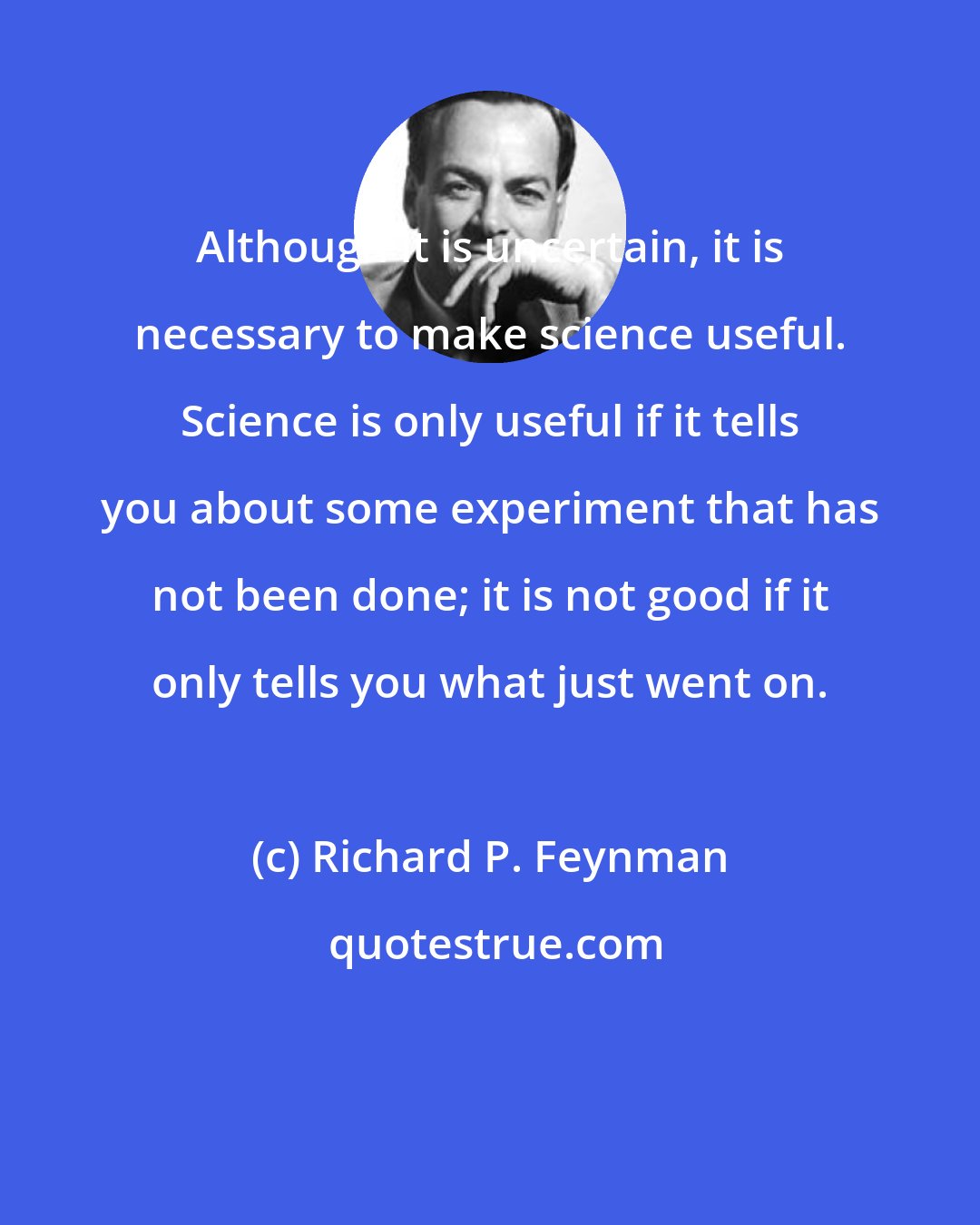 Richard P. Feynman: Although it is uncertain, it is necessary to make science useful. Science is only useful if it tells you about some experiment that has not been done; it is not good if it only tells you what just went on.