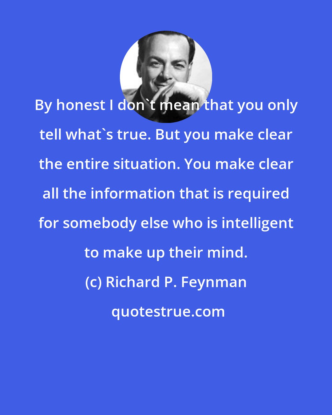 Richard P. Feynman: By honest I don't mean that you only tell what's true. But you make clear the entire situation. You make clear all the information that is required for somebody else who is intelligent to make up their mind.