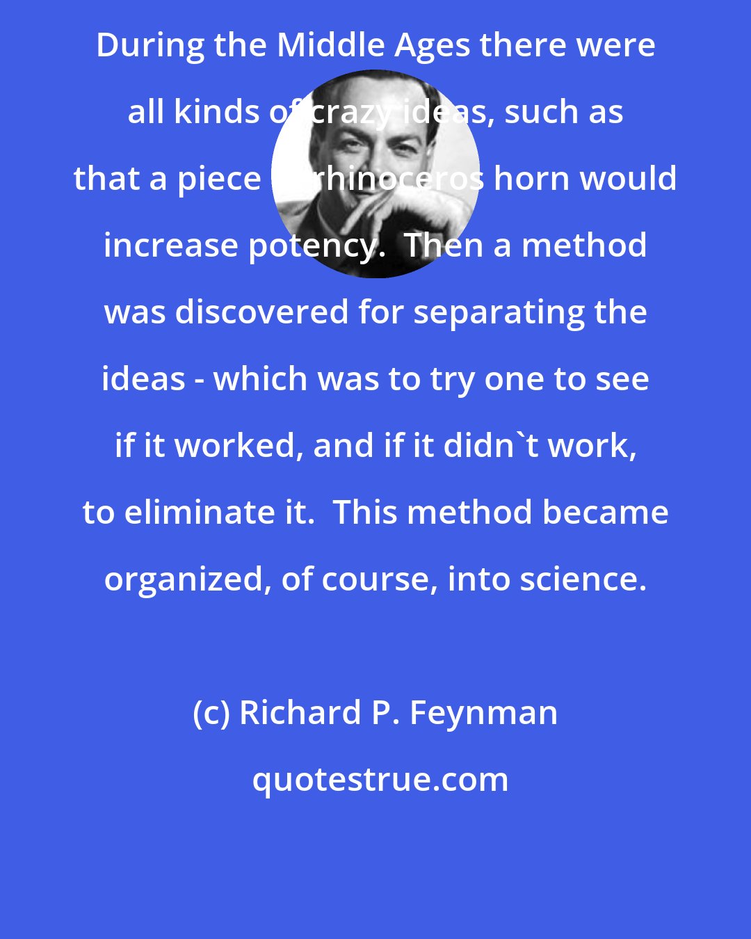 Richard P. Feynman: During the Middle Ages there were all kinds of crazy ideas, such as that a piece of rhinoceros horn would increase potency.  Then a method was discovered for separating the ideas - which was to try one to see if it worked, and if it didn't work, to eliminate it.  This method became organized, of course, into science.