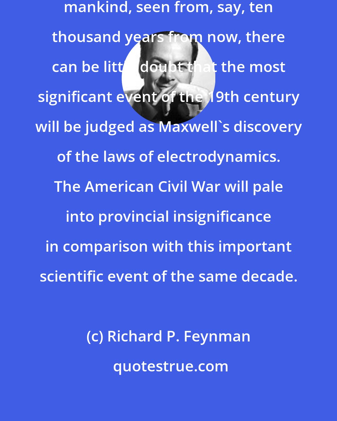 Richard P. Feynman: From a long view of the history of mankind, seen from, say, ten thousand years from now, there can be little doubt that the most significant event of the 19th century will be judged as Maxwell's discovery of the laws of electrodynamics. The American Civil War will pale into provincial insignificance in comparison with this important scientific event of the same decade.