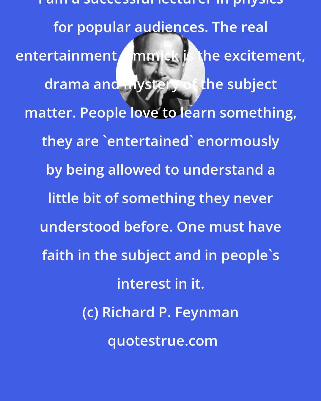 Richard P. Feynman: I am a successful lecturer in physics for popular audiences. The real entertainment gimmick is the excitement, drama and mystery of the subject matter. People love to learn something, they are 'entertained' enormously by being allowed to understand a little bit of something they never understood before. One must have faith in the subject and in people's interest in it.