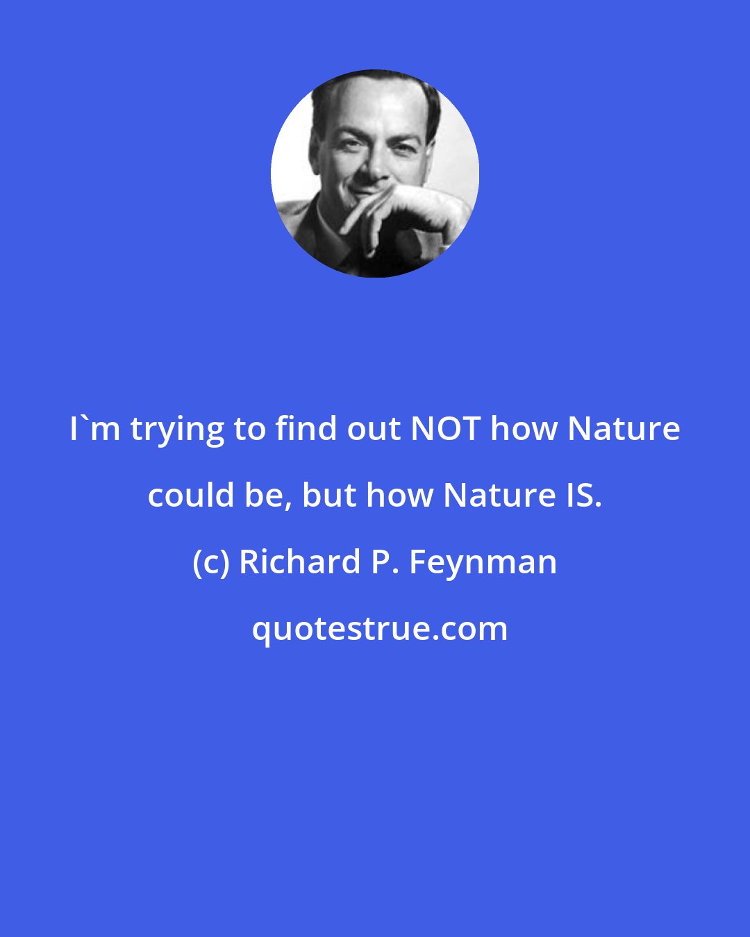 Richard P. Feynman: I'm trying to find out NOT how Nature could be, but how Nature IS.