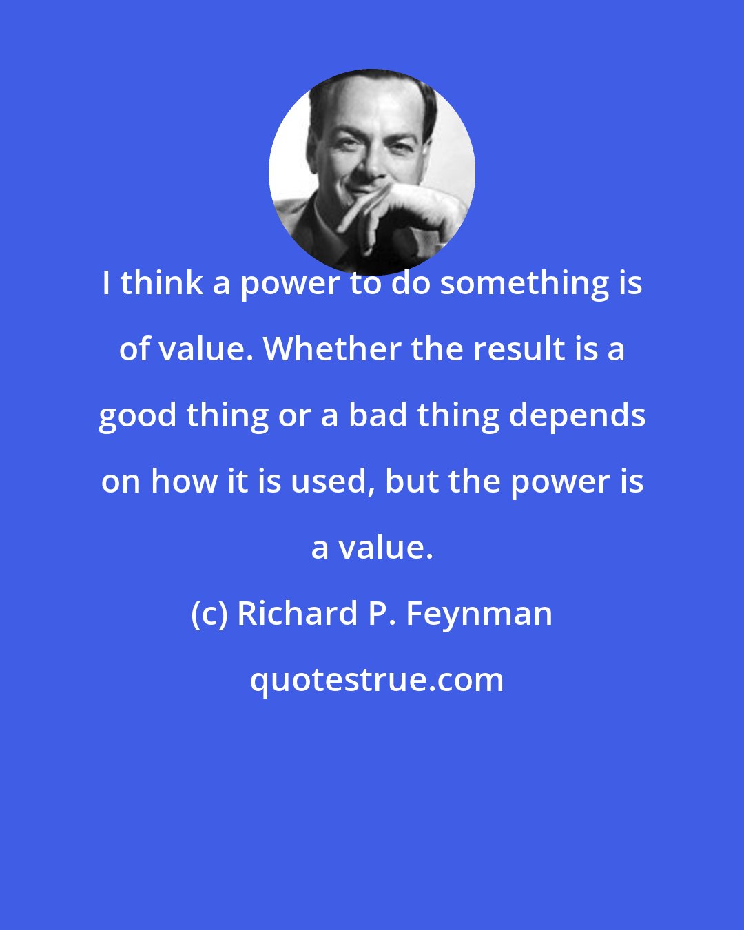 Richard P. Feynman: I think a power to do something is of value. Whether the result is a good thing or a bad thing depends on how it is used, but the power is a value.