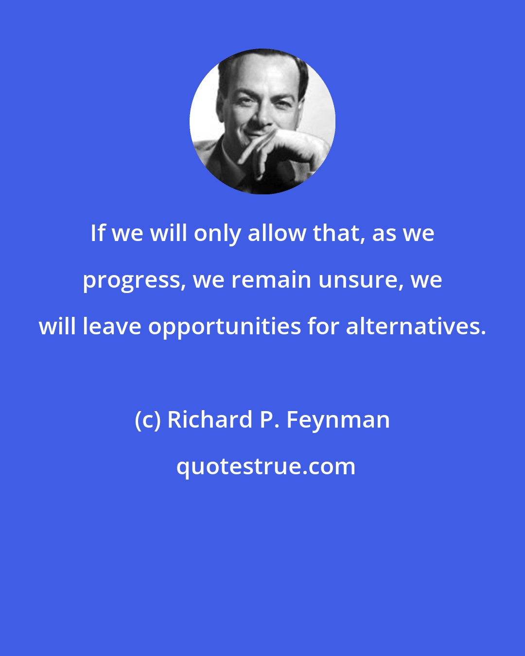 Richard P. Feynman: If we will only allow that, as we progress, we remain unsure, we will leave opportunities for alternatives.