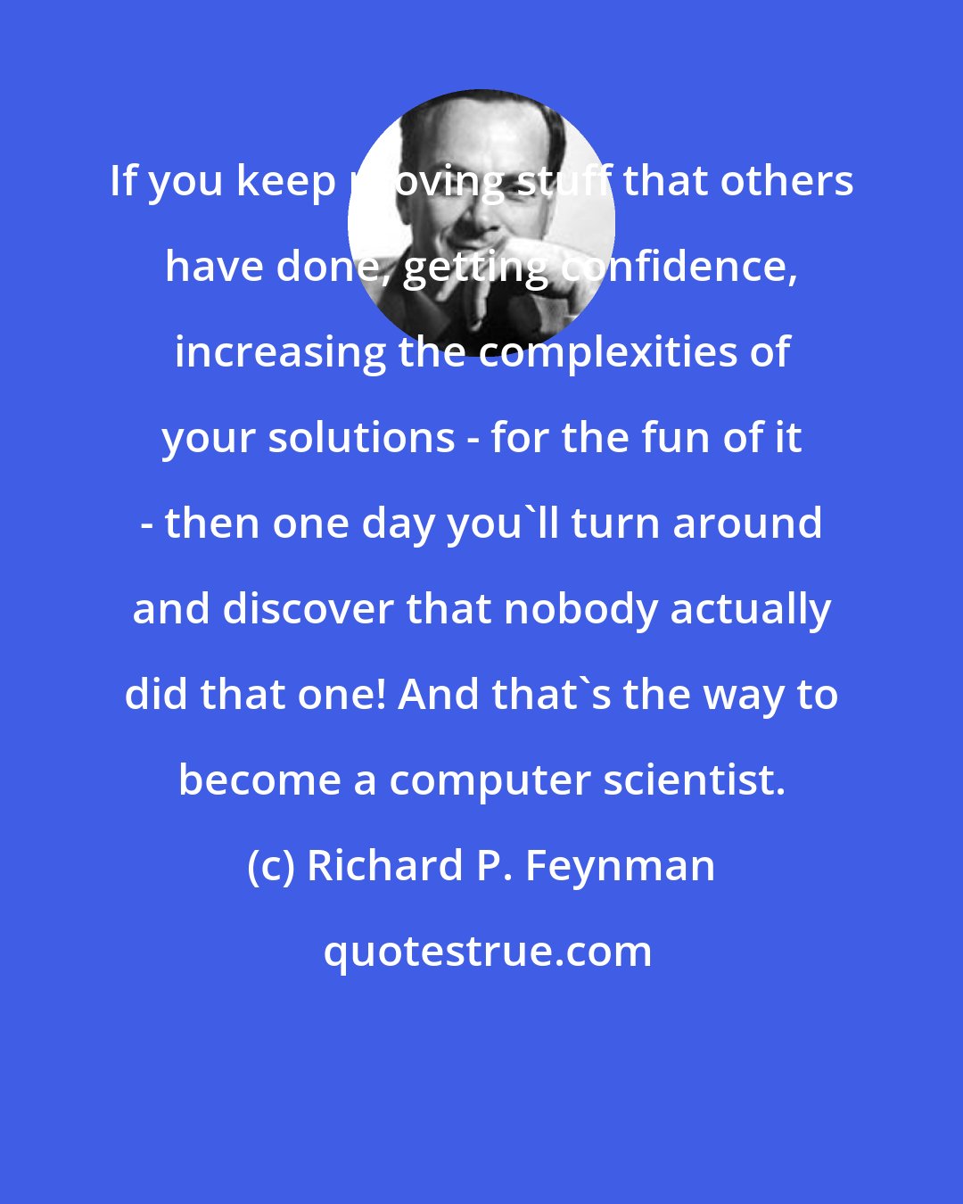 Richard P. Feynman: If you keep proving stuff that others have done, getting confidence, increasing the complexities of your solutions - for the fun of it - then one day you'll turn around and discover that nobody actually did that one! And that's the way to become a computer scientist.