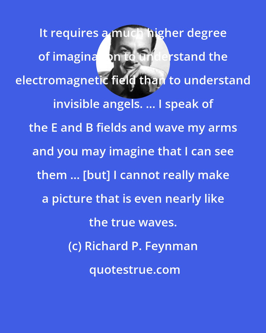 Richard P. Feynman: It requires a much higher degree of imagination to understand the electromagnetic field than to understand invisible angels. ... I speak of the E and B fields and wave my arms and you may imagine that I can see them ... [but] I cannot really make a picture that is even nearly like the true waves.