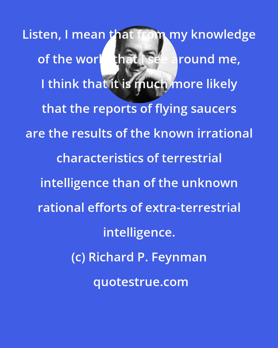 Richard P. Feynman: Listen, I mean that from my knowledge of the world that I see around me, I think that it is much more likely that the reports of flying saucers are the results of the known irrational characteristics of terrestrial intelligence than of the unknown rational efforts of extra-terrestrial intelligence.