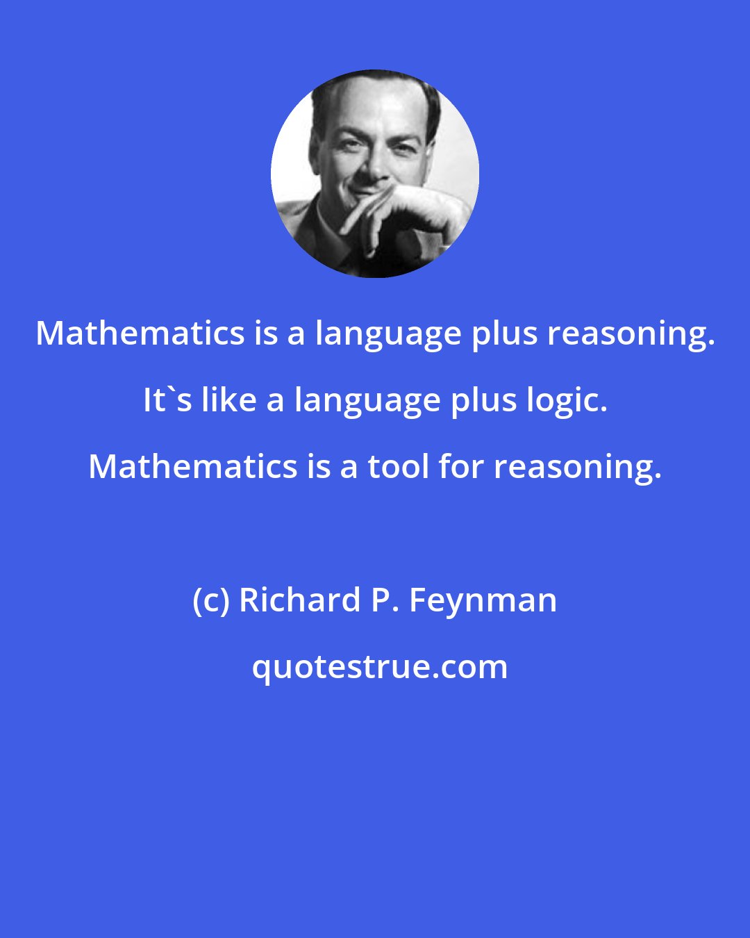 Richard P. Feynman: Mathematics is a language plus reasoning. It's like a language plus logic. Mathematics is a tool for reasoning.