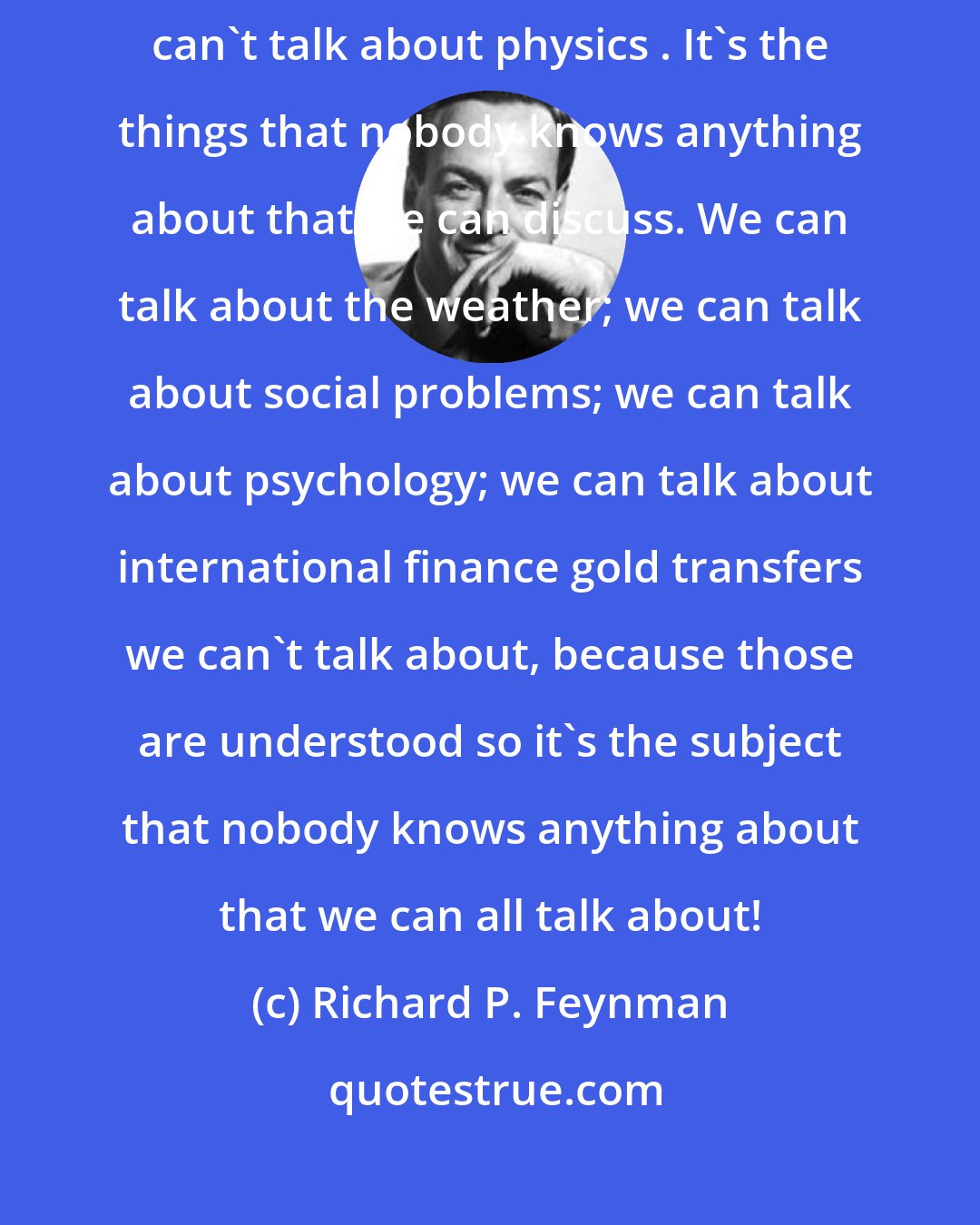 Richard P. Feynman: On the contrary, it's because somebody knows something about it that we can't talk about physics . It's the things that nobody knows anything about that we can discuss. We can talk about the weather; we can talk about social problems; we can talk about psychology; we can talk about international finance gold transfers we can't talk about, because those are understood so it's the subject that nobody knows anything about that we can all talk about!