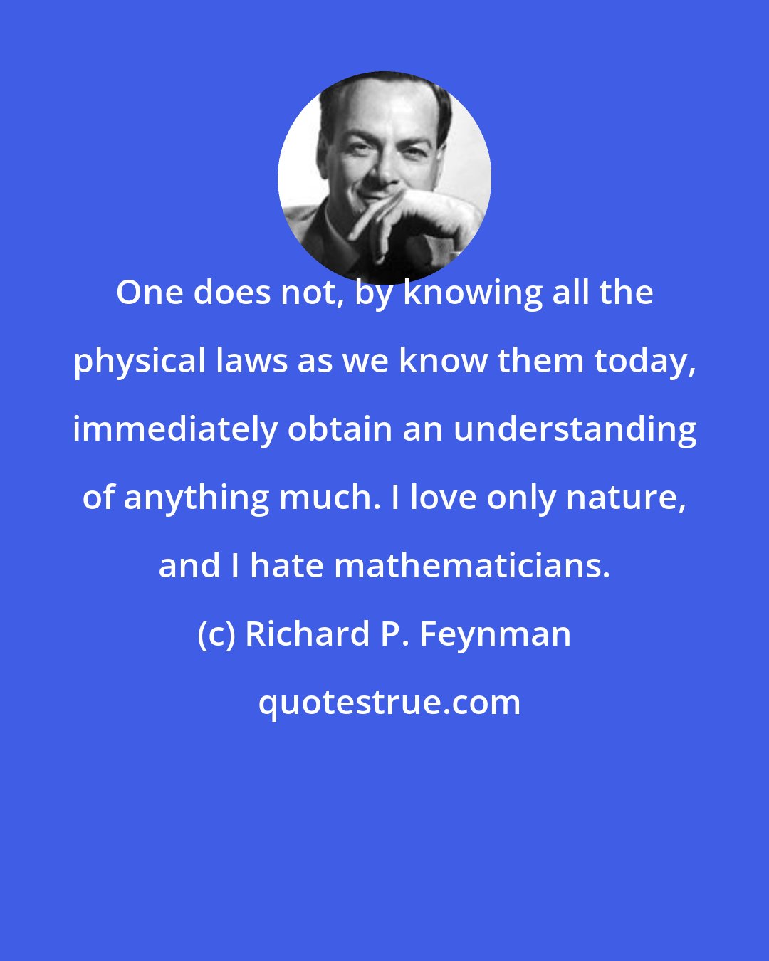 Richard P. Feynman: One does not, by knowing all the physical laws as we know them today, immediately obtain an understanding of anything much. I love only nature, and I hate mathematicians.