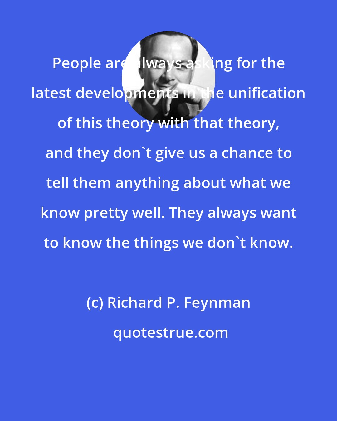 Richard P. Feynman: People are always asking for the latest developments in the unification of this theory with that theory, and they don't give us a chance to tell them anything about what we know pretty well. They always want to know the things we don't know.