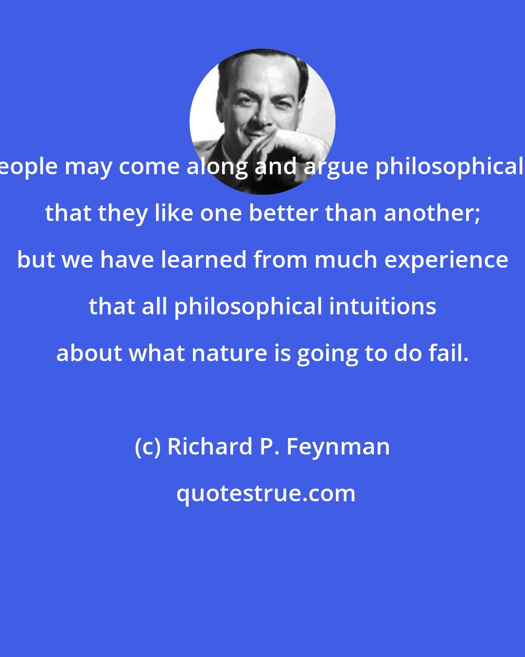 Richard P. Feynman: People may come along and argue philosophically that they like one better than another; but we have learned from much experience that all philosophical intuitions about what nature is going to do fail.