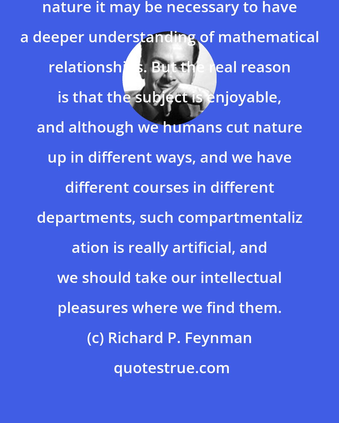 Richard P. Feynman: So, ultimately, in order to understand nature it may be necessary to have a deeper understanding of mathematical relationships. But the real reason is that the subject is enjoyable, and although we humans cut nature up in different ways, and we have different courses in different departments, such compartmentaliz ation is really artificial, and we should take our intellectual pleasures where we find them.