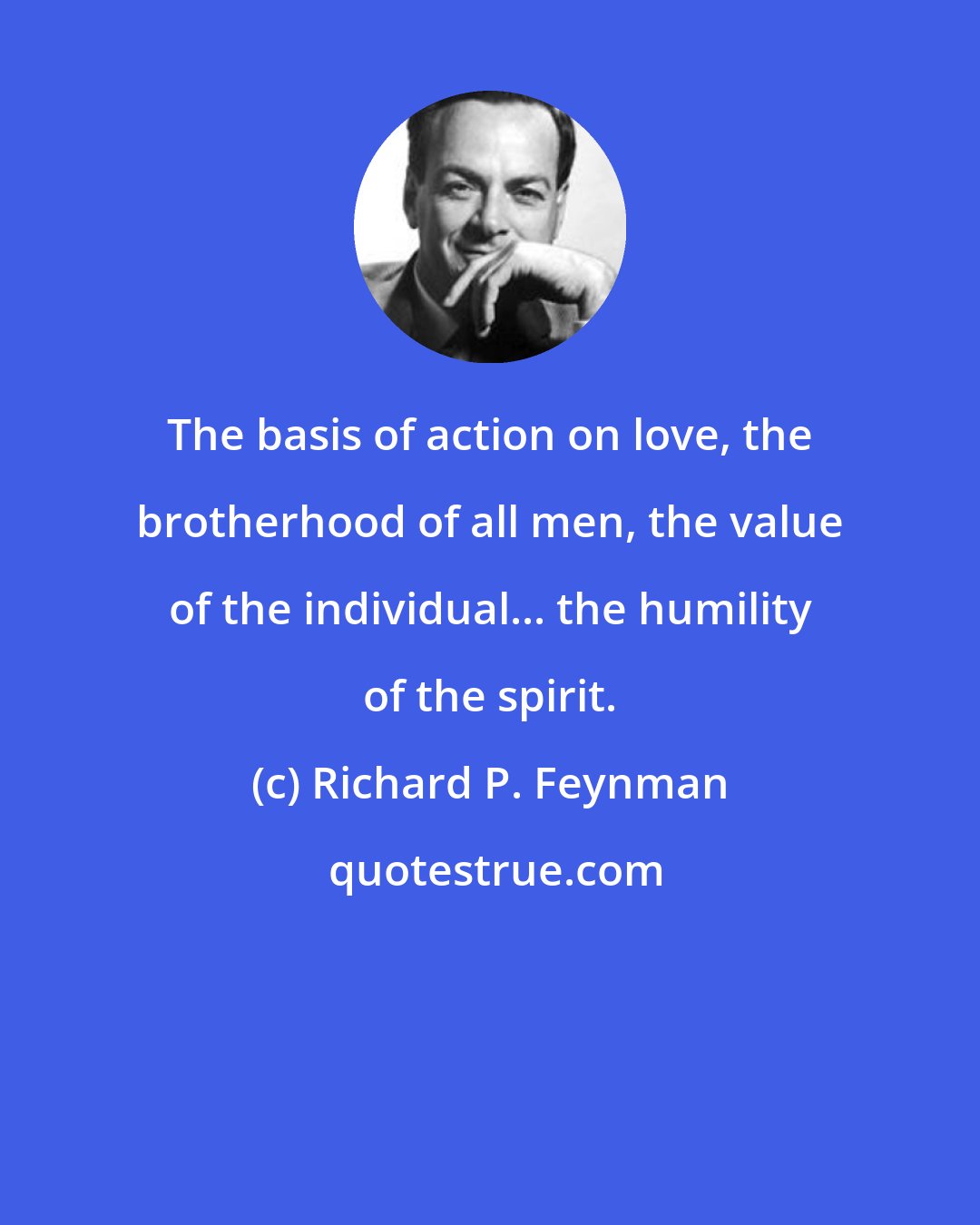 Richard P. Feynman: The basis of action on love, the brotherhood of all men, the value of the individual... the humility of the spirit.