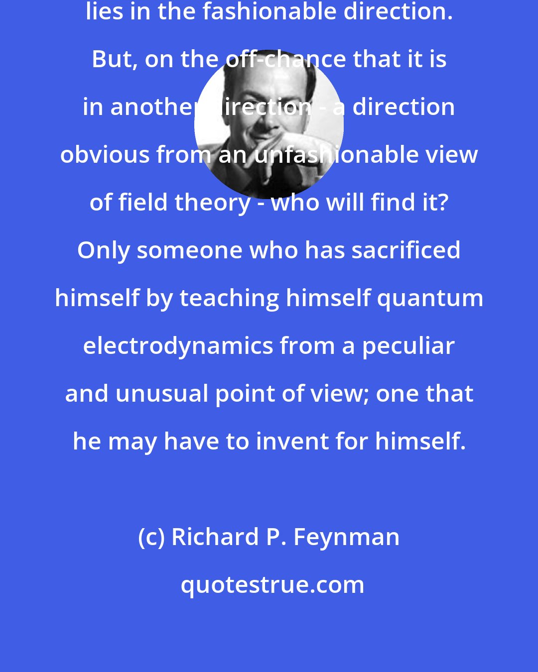 Richard P. Feynman: The chance is high that the truth lies in the fashionable direction. But, on the off-chance that it is in another direction - a direction obvious from an unfashionable view of field theory - who will find it? Only someone who has sacrificed himself by teaching himself quantum electrodynamics from a peculiar and unusual point of view; one that he may have to invent for himself.