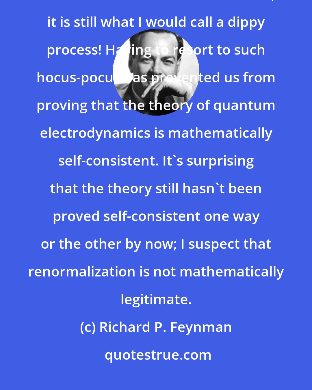 Richard P. Feynman: The shell game that we play ... is technically called 'renormalization'. But no matter how clever the word, it is still what I would call a dippy process! Having to resort to such hocus-pocus has prevented us from proving that the theory of quantum electrodynamics is mathematically self-consistent. It's surprising that the theory still hasn't been proved self-consistent one way or the other by now; I suspect that renormalization is not mathematically legitimate.