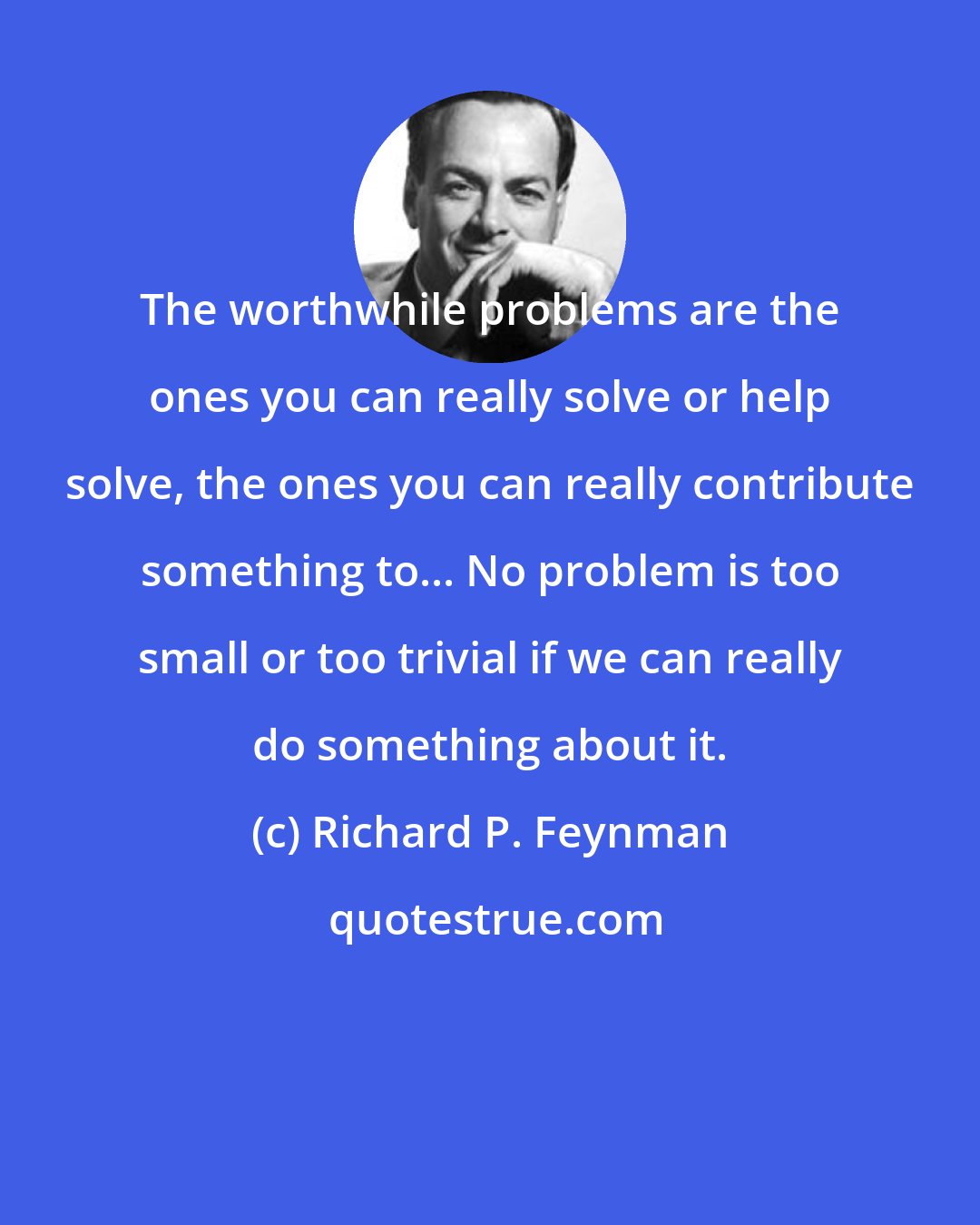 Richard P. Feynman: The worthwhile problems are the ones you can really solve or help solve, the ones you can really contribute something to... No problem is too small or too trivial if we can really do something about it.