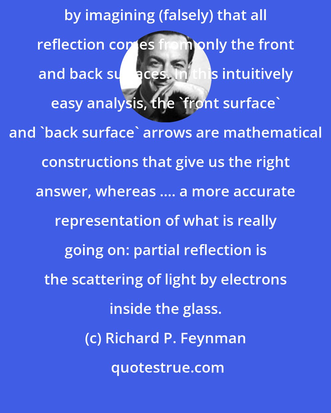 Richard P. Feynman: Thus we can get the correct answer for the probability of partial reflection by imagining (falsely) that all reflection comes from only the front and back surfaces. In this intuitively easy analysis, the 'front surface' and 'back surface' arrows are mathematical constructions that give us the right answer, whereas .... a more accurate representation of what is really going on: partial reflection is the scattering of light by electrons inside the glass.