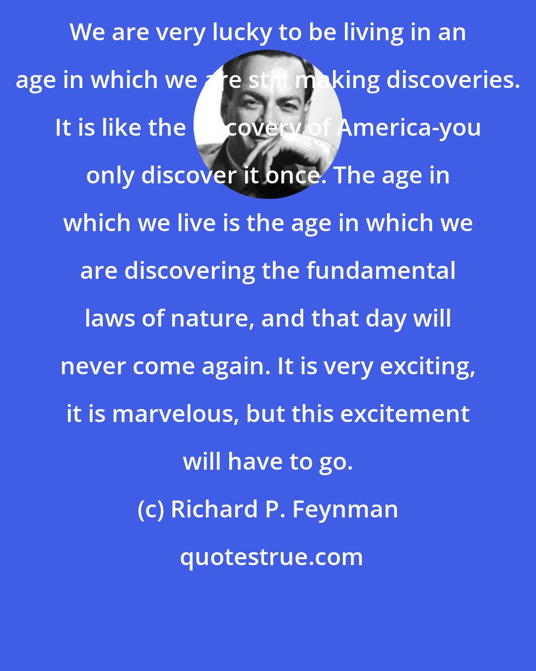 Richard P. Feynman: We are very lucky to be living in an age in which we are still making discoveries. It is like the discovery of America-you only discover it once. The age in which we live is the age in which we are discovering the fundamental laws of nature, and that day will never come again. It is very exciting, it is marvelous, but this excitement will have to go.