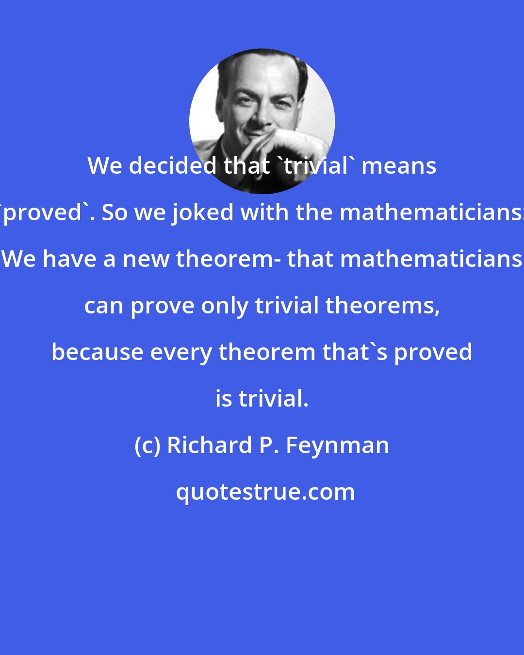 Richard P. Feynman: We decided that 'trivial' means 'proved'. So we joked with the mathematicians: We have a new theorem- that mathematicians can prove only trivial theorems, because every theorem that's proved is trivial.