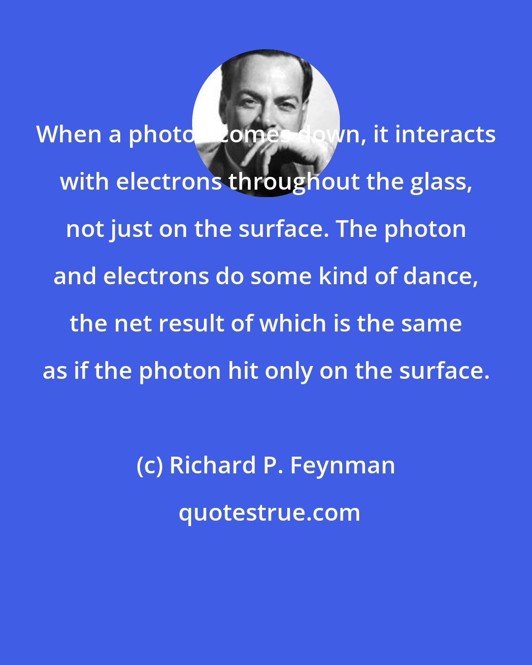 Richard P. Feynman: When a photon comes down, it interacts with electrons throughout the glass, not just on the surface. The photon and electrons do some kind of dance, the net result of which is the same as if the photon hit only on the surface.