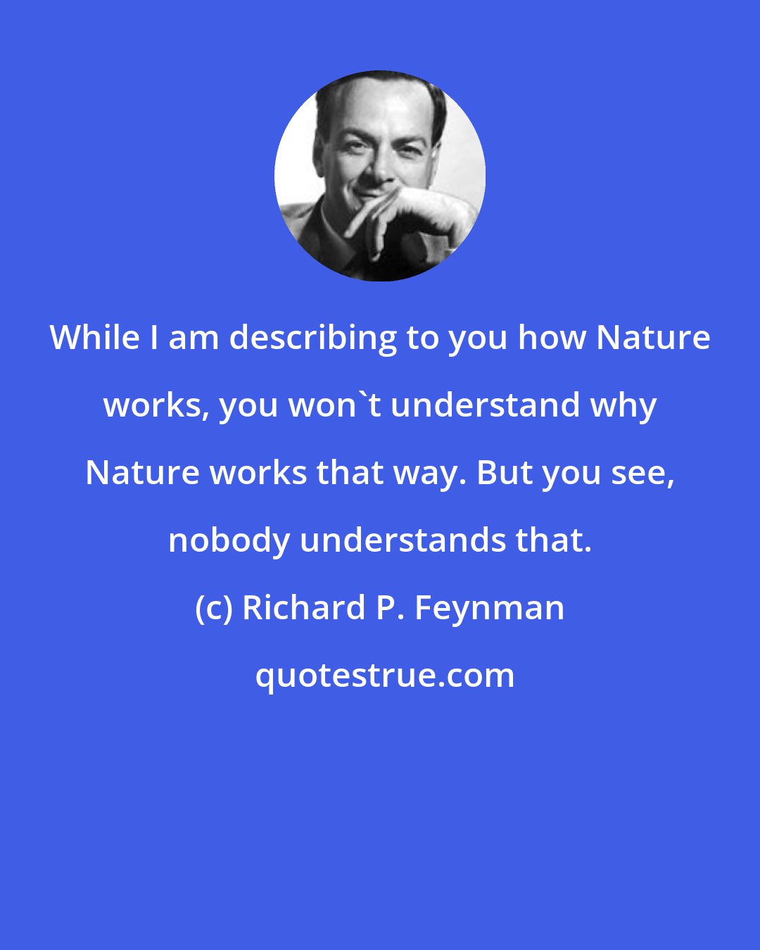 Richard P. Feynman: While I am describing to you how Nature works, you won't understand why Nature works that way. But you see, nobody understands that.