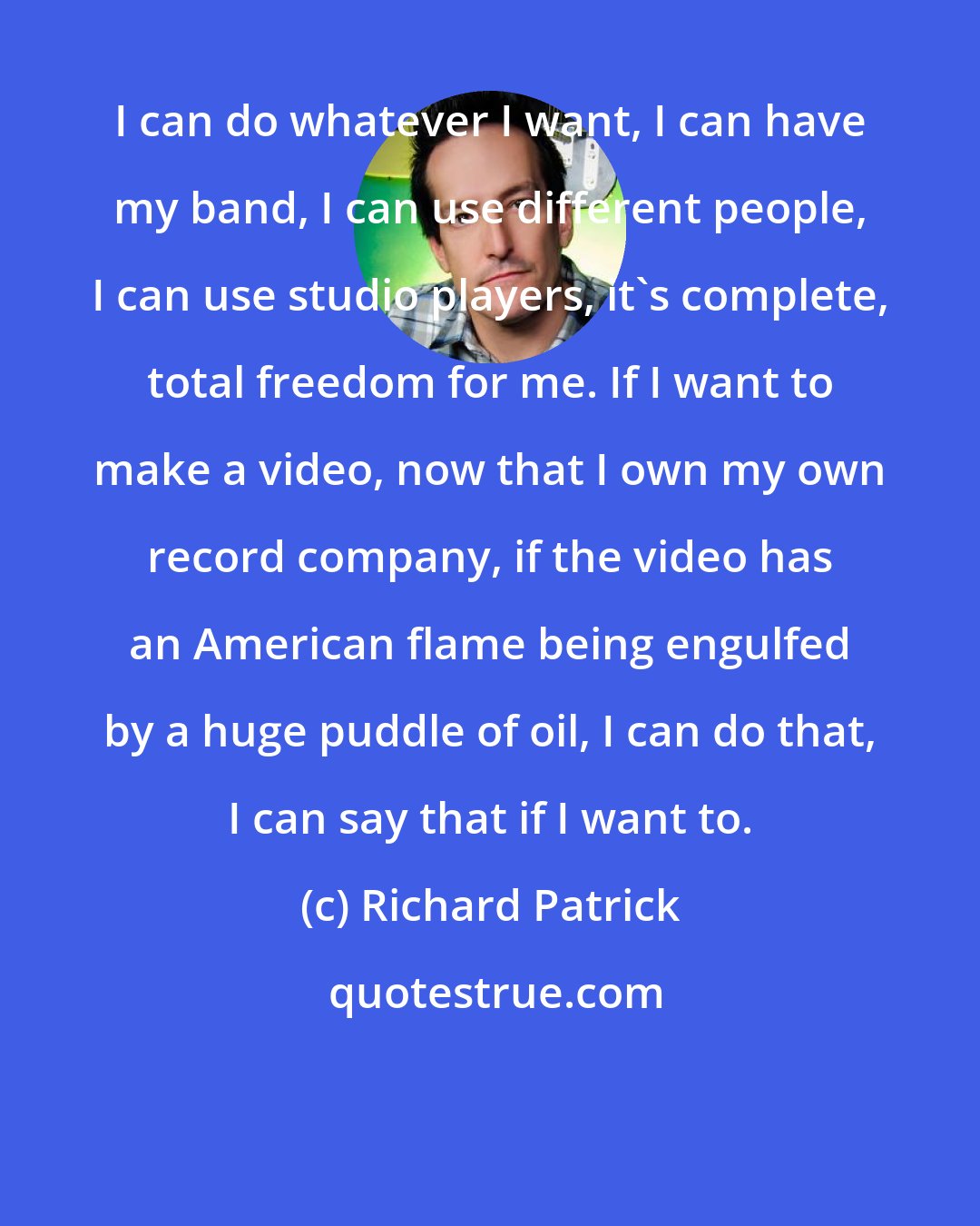 Richard Patrick: I can do whatever I want, I can have my band, I can use different people, I can use studio players, it's complete, total freedom for me. If I want to make a video, now that I own my own record company, if the video has an American flame being engulfed by a huge puddle of oil, I can do that, I can say that if I want to.