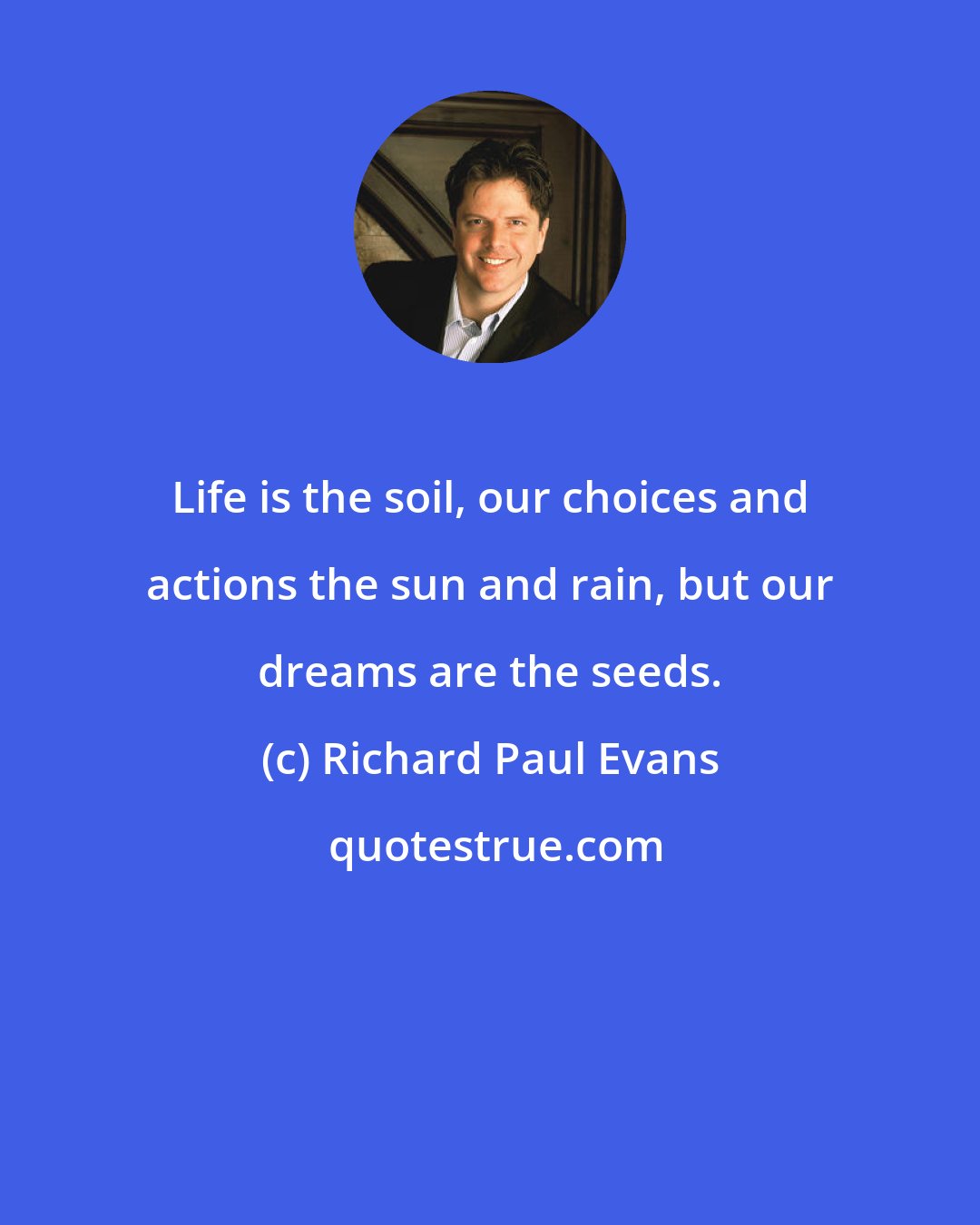 Richard Paul Evans: Life is the soil, our choices and actions the sun and rain, but our dreams are the seeds.