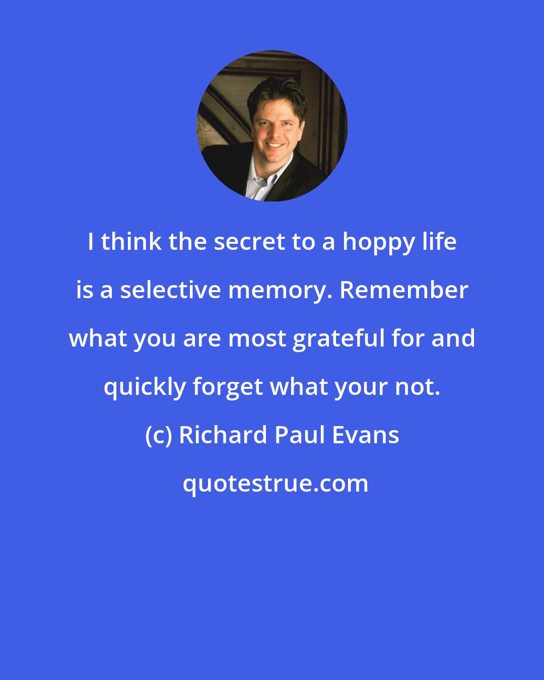 Richard Paul Evans: I think the secret to a hoppy life is a selective memory. Remember what you are most grateful for and quickly forget what your not.