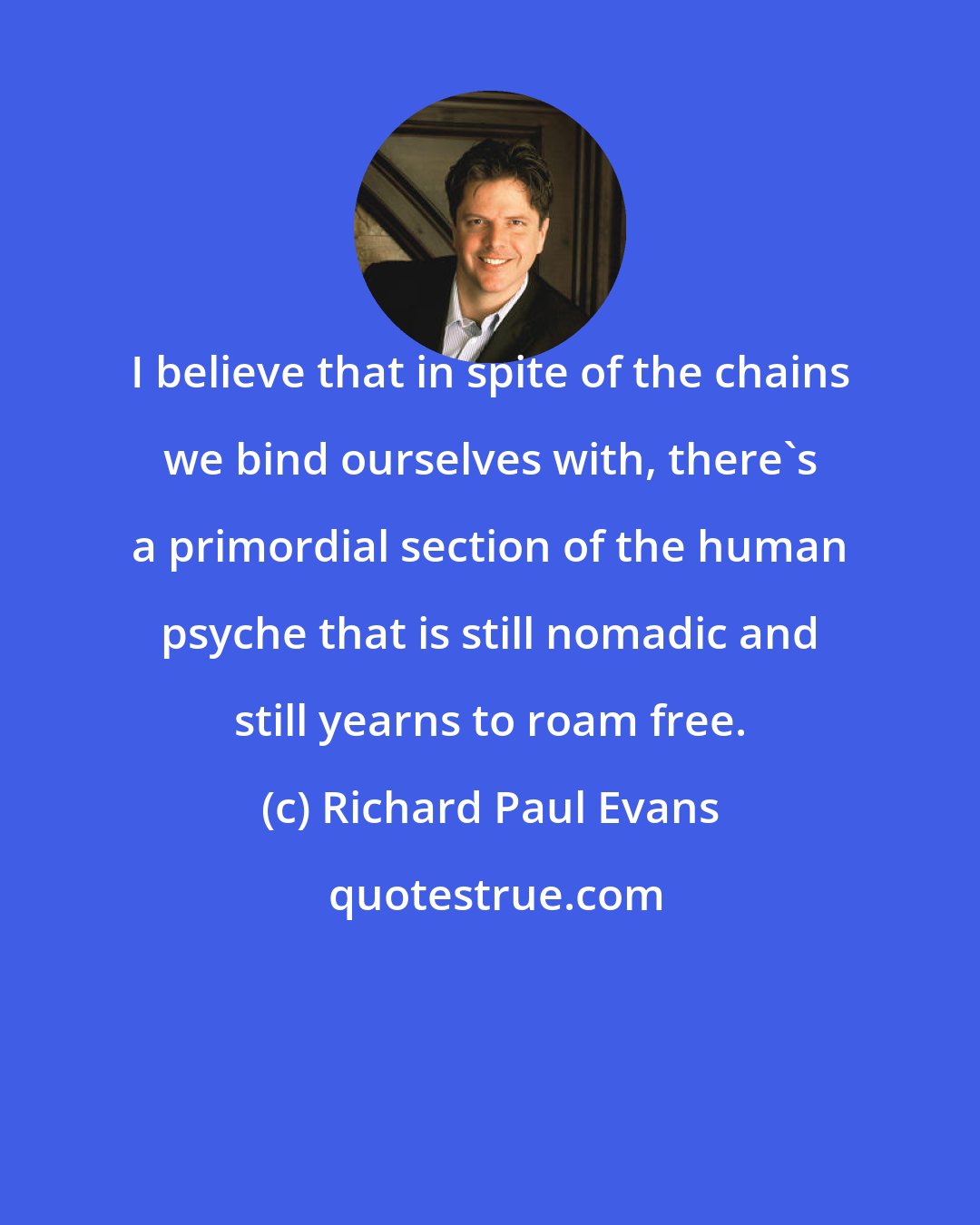 Richard Paul Evans: I believe that in spite of the chains we bind ourselves with, there's a primordial section of the human psyche that is still nomadic and still yearns to roam free.