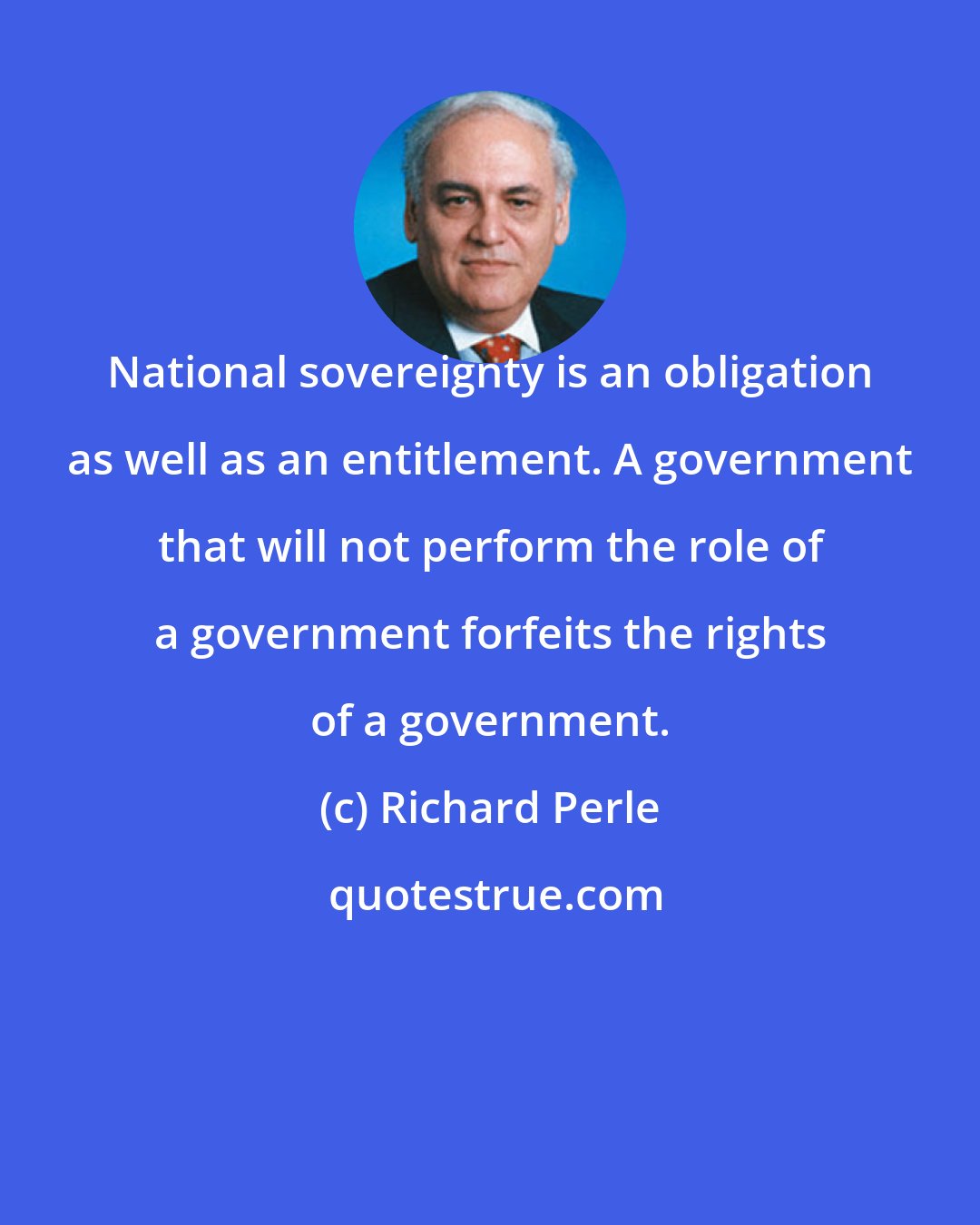 Richard Perle: National sovereignty is an obligation as well as an entitlement. A government that will not perform the role of a government forfeits the rights of a government.