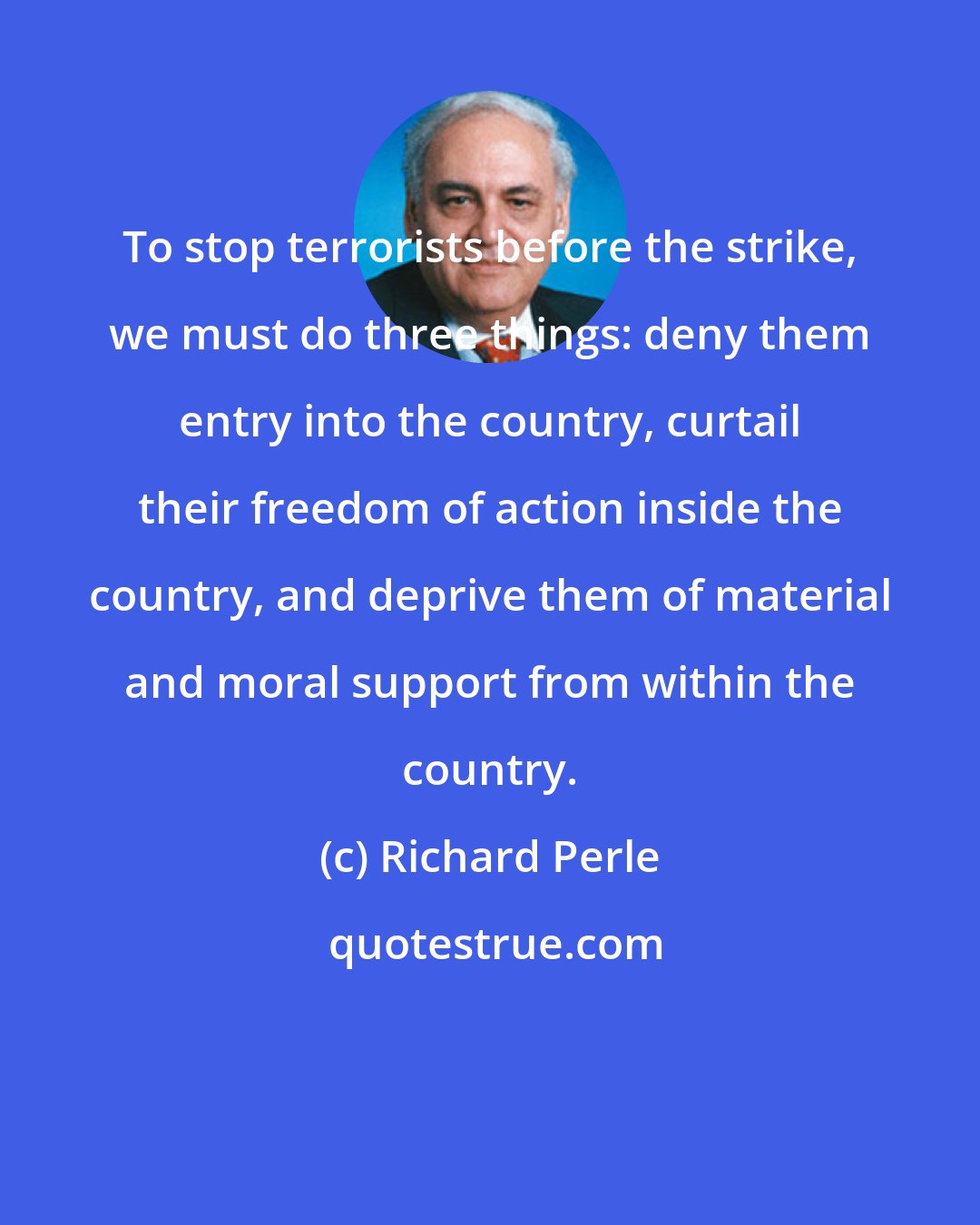 Richard Perle: To stop terrorists before the strike, we must do three things: deny them entry into the country, curtail their freedom of action inside the country, and deprive them of material and moral support from within the country.