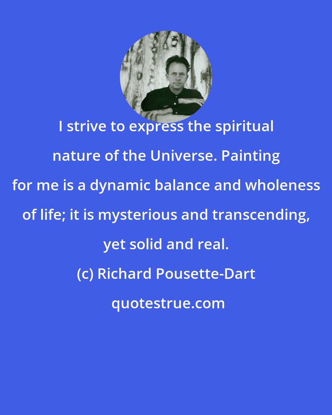 Richard Pousette-Dart: I strive to express the spiritual nature of the Universe. Painting for me is a dynamic balance and wholeness of life; it is mysterious and transcending, yet solid and real.
