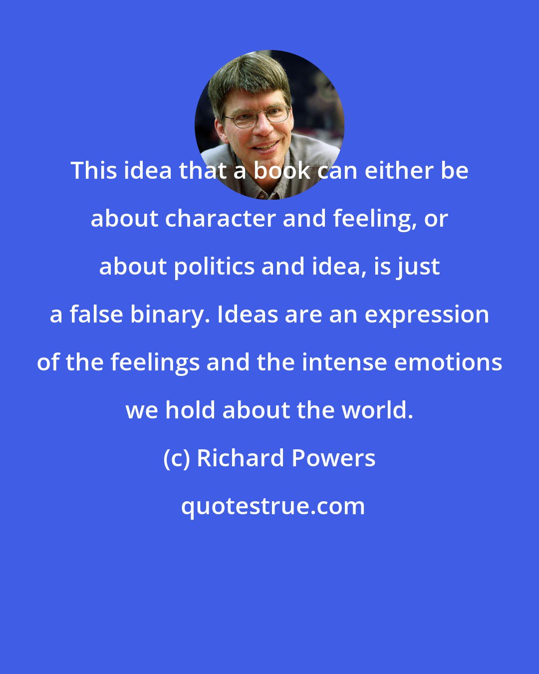 Richard Powers: This idea that a book can either be about character and feeling, or about politics and idea, is just a false binary. Ideas are an expression of the feelings and the intense emotions we hold about the world.