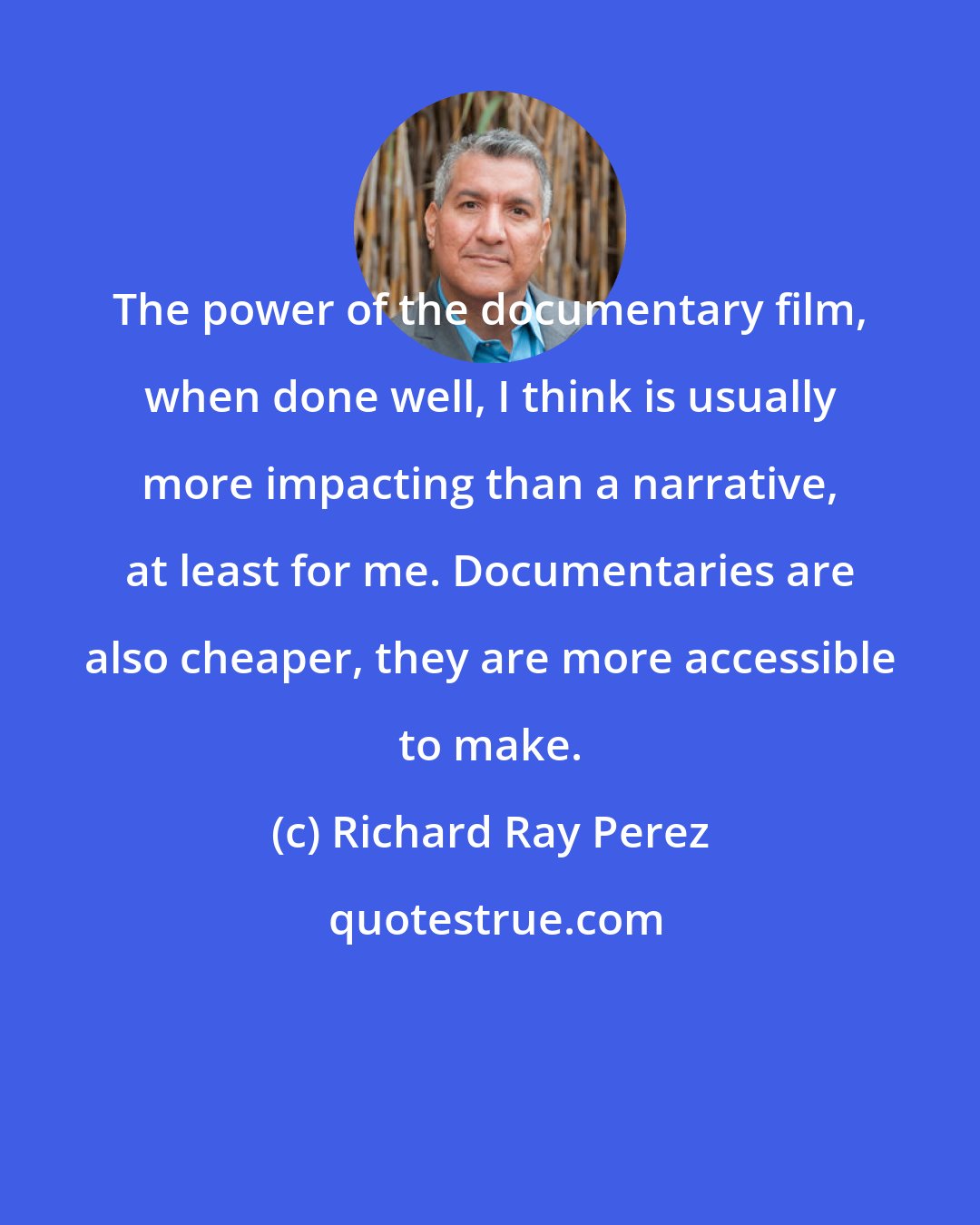 Richard Ray Perez: The power of the documentary film, when done well, I think is usually more impacting than a narrative, at least for me. Documentaries are also cheaper, they are more accessible to make.