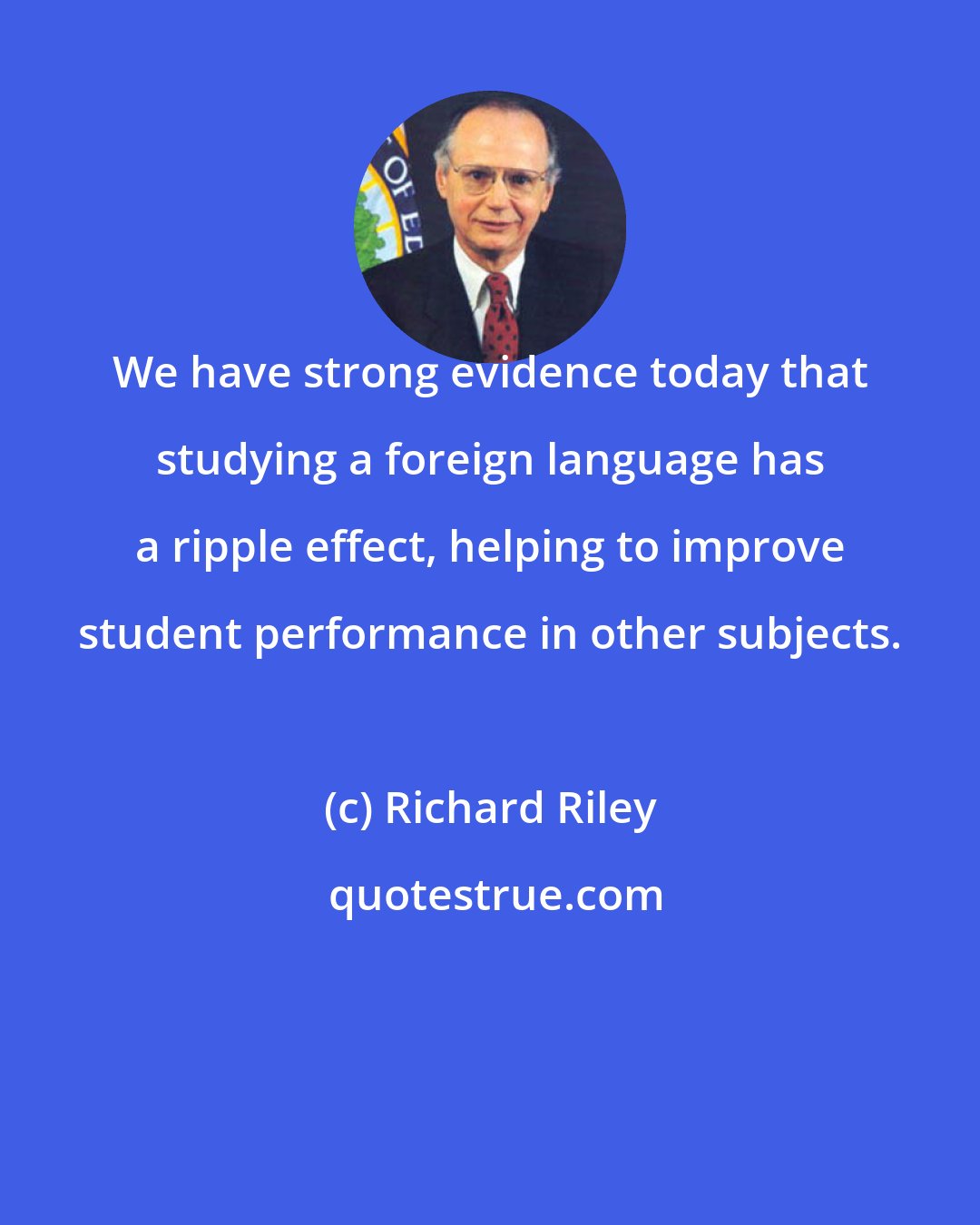 Richard Riley: We have strong evidence today that studying a foreign language has a ripple effect, helping to improve student performance in other subjects.