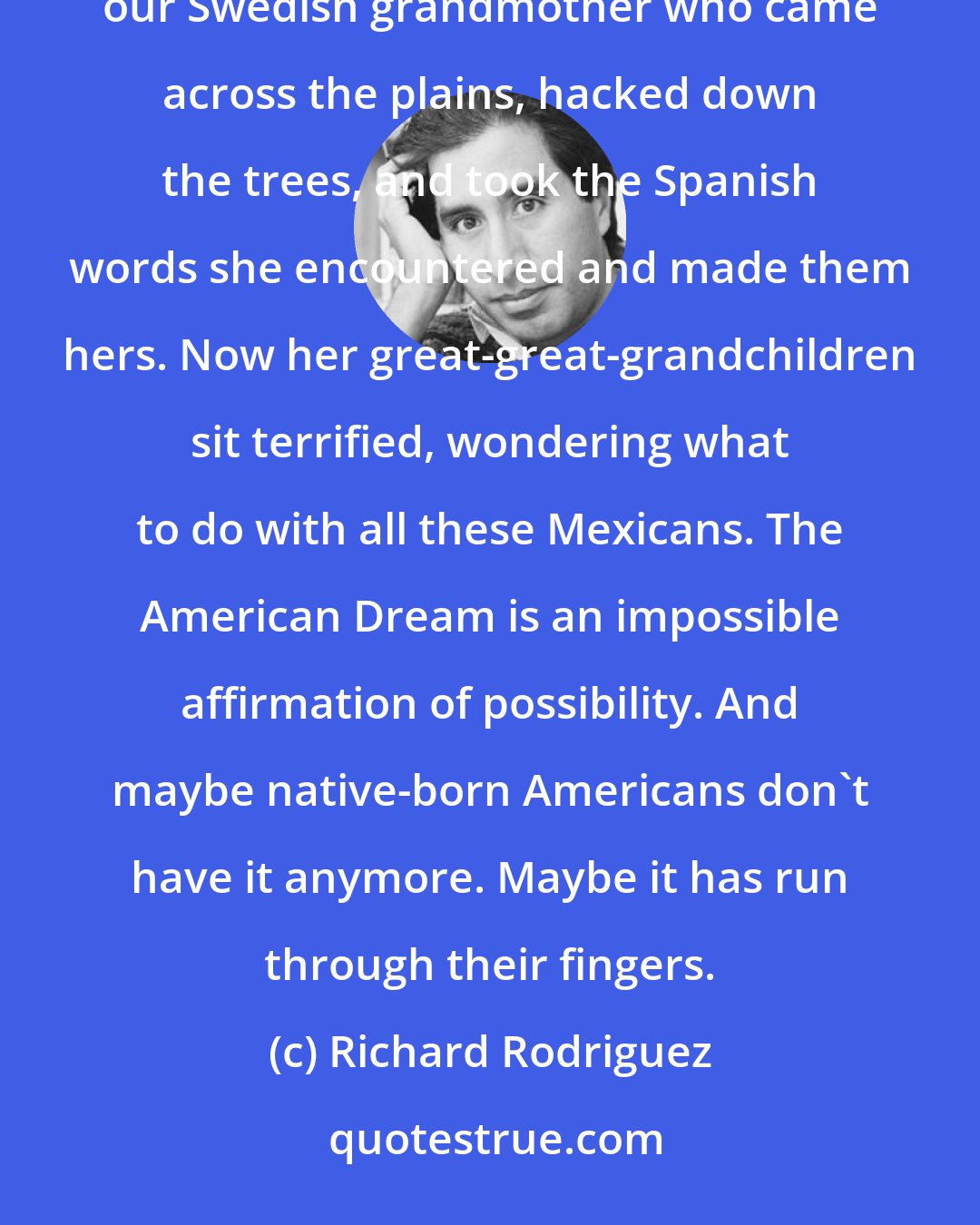 Richard Rodriguez: Maybe the American Dream is too rich for us now in the U.S. Maybe we're losing it because we are not like our Swedish grandmother who came across the plains, hacked down the trees, and took the Spanish words she encountered and made them hers. Now her great-great-grandchildren sit terrified, wondering what to do with all these Mexicans. The American Dream is an impossible affirmation of possibility. And maybe native-born Americans don't have it anymore. Maybe it has run through their fingers.