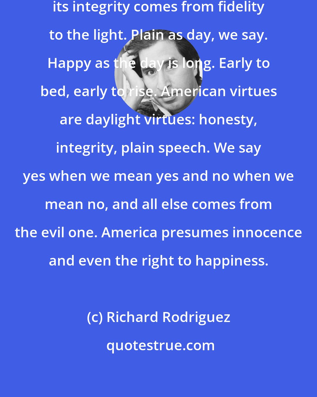 Richard Rodriguez: The genius of American culture and its integrity comes from fidelity to the light. Plain as day, we say. Happy as the day is long. Early to bed, early to rise. American virtues are daylight virtues: honesty, integrity, plain speech. We say yes when we mean yes and no when we mean no, and all else comes from the evil one. America presumes innocence and even the right to happiness.