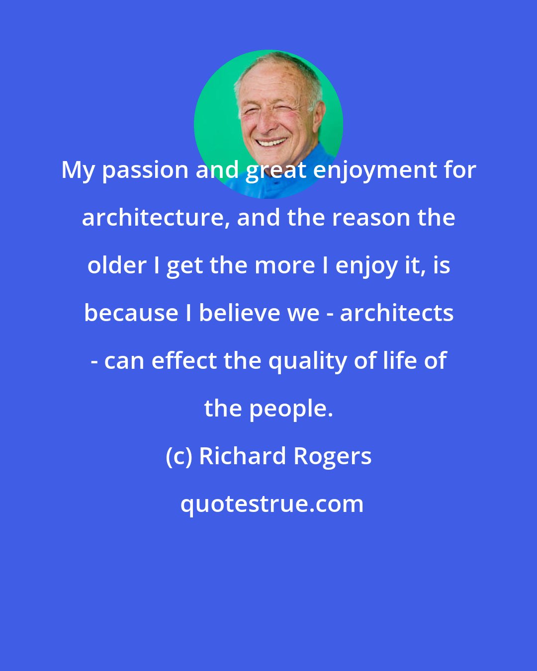 Richard Rogers: My passion and great enjoyment for architecture, and the reason the older I get the more I enjoy it, is because I believe we - architects - can effect the quality of life of the people.