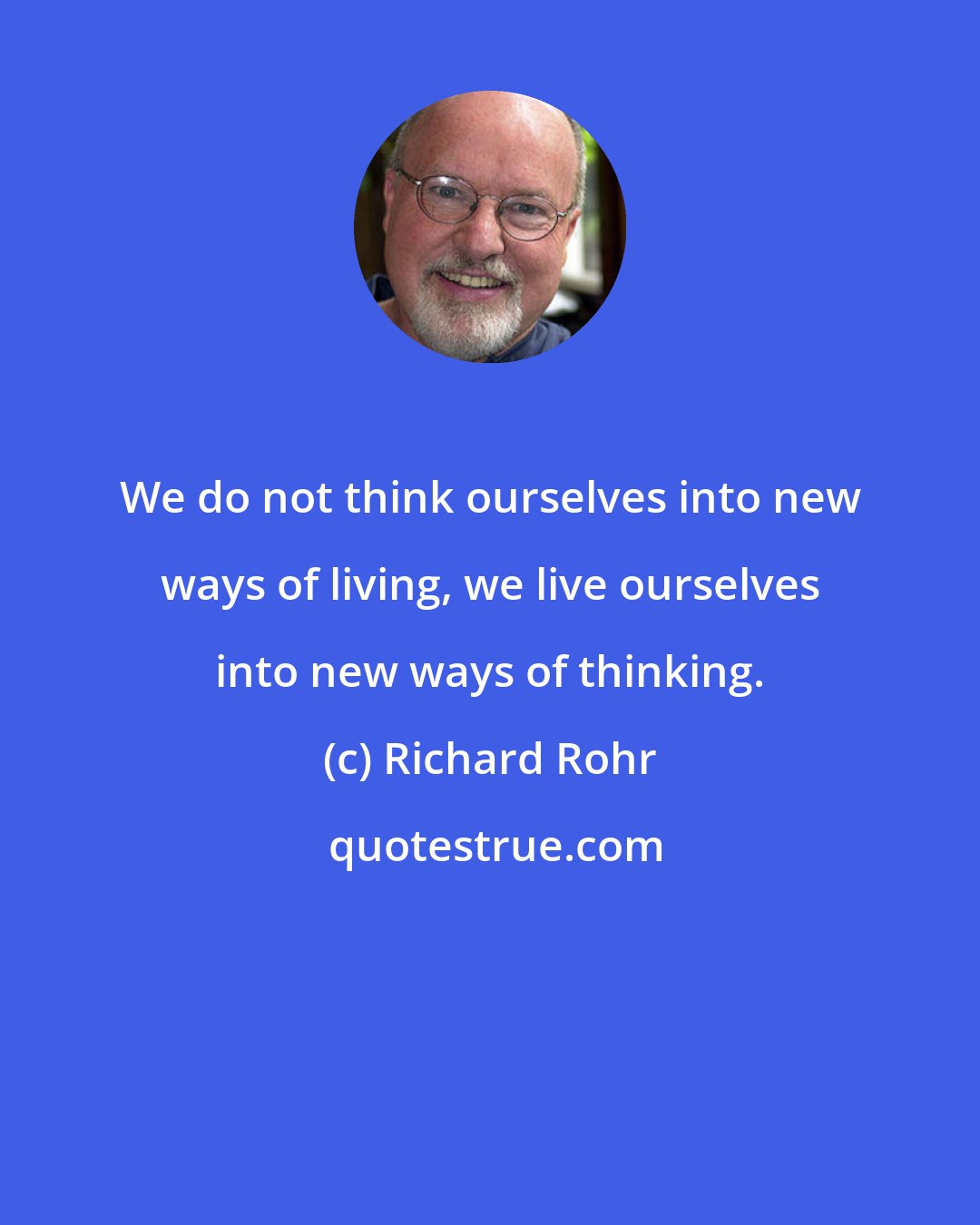 Richard Rohr: We do not think ourselves into new ways of living, we live ourselves into new ways of thinking.