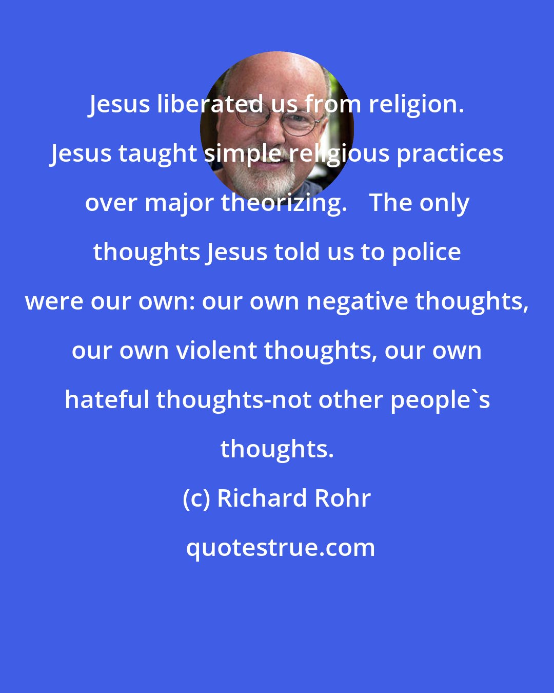 Richard Rohr: Jesus liberated us from religion. Jesus taught simple religious practices over major theorizing. The only thoughts Jesus told us to police were our own: our own negative thoughts, our own violent thoughts, our own hateful thoughts-not other people's thoughts.
