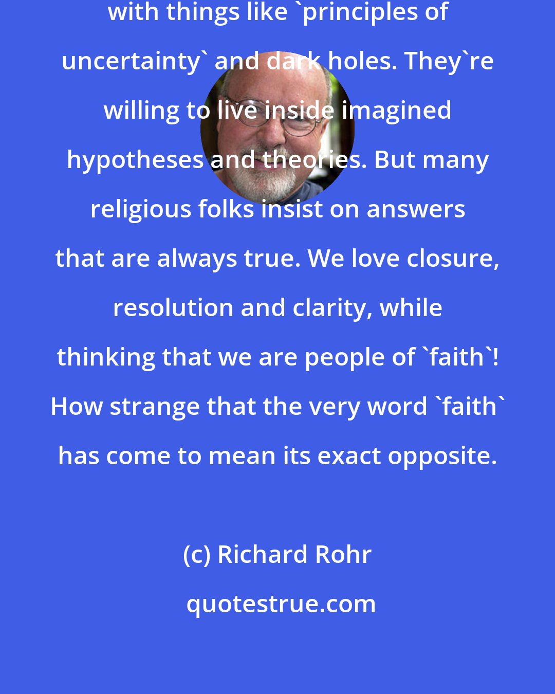 Richard Rohr: My scientist friends have come up with things like 'principles of uncertainty' and dark holes. They're willing to live inside imagined hypotheses and theories. But many religious folks insist on answers that are always true. We love closure, resolution and clarity, while thinking that we are people of 'faith'! How strange that the very word 'faith' has come to mean its exact opposite.