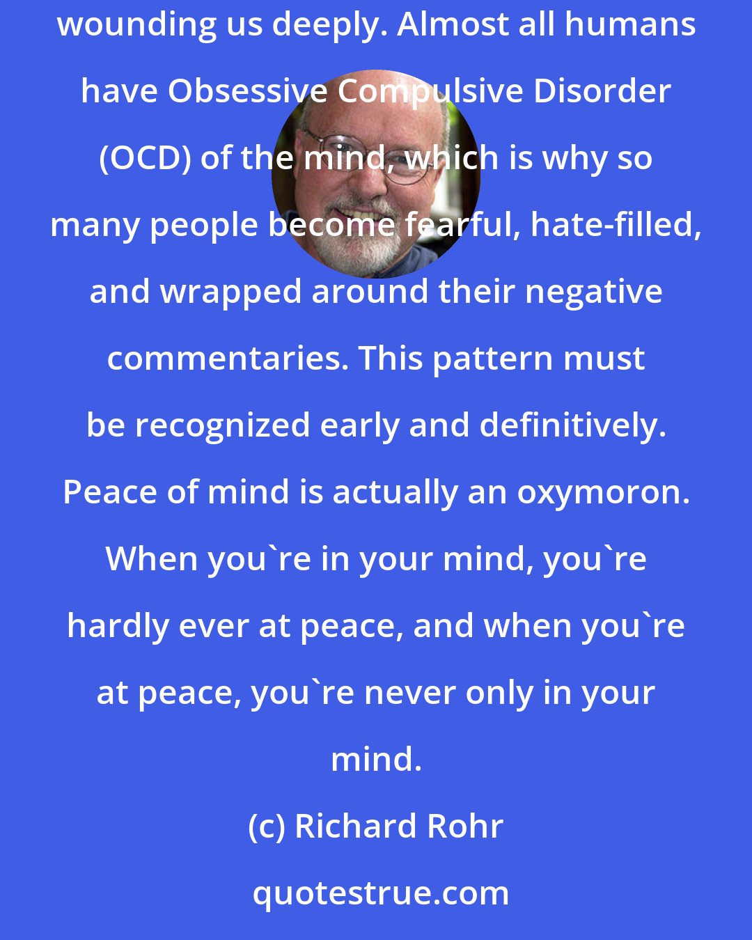 Richard Rohr: Notice that whenever we suffer pain, the mind is always quick to identify with the negative aspects of things and replay them over and over again, wounding us deeply. Almost all humans have Obsessive Compulsive Disorder (OCD) of the mind, which is why so many people become fearful, hate-filled, and wrapped around their negative commentaries. This pattern must be recognized early and definitively. Peace of mind is actually an oxymoron. When you're in your mind, you're hardly ever at peace, and when you're at peace, you're never only in your mind.