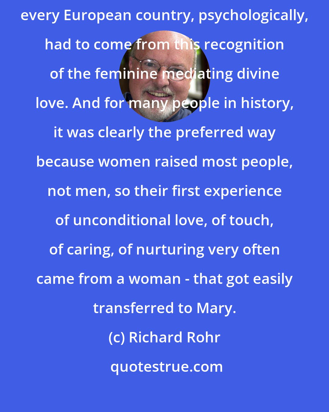 Richard Rohr: When you look at the dominance of Notre Dame, the love of Mary in almost every European country, psychologically, had to come from this recognition of the feminine mediating divine love. And for many people in history, it was clearly the preferred way because women raised most people, not men, so their first experience of unconditional love, of touch, of caring, of nurturing very often came from a woman - that got easily transferred to Mary.